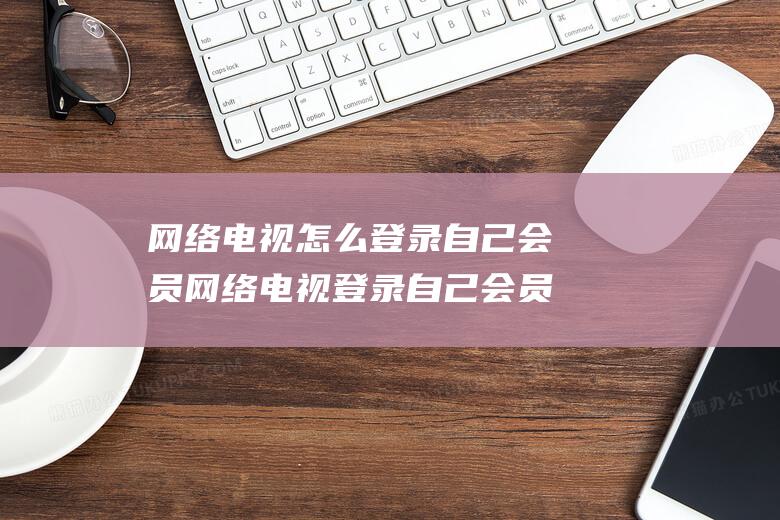 网络电视怎么登录自己会员 网络电视登录自己会员方法【详解】 (网络电视怎么切换正常电视频道)