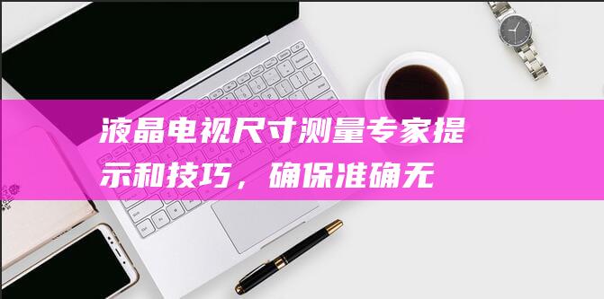 液晶电视尺寸测量：专家提示和技巧，确保准确无误 (液晶电视尺寸与长宽对照表)