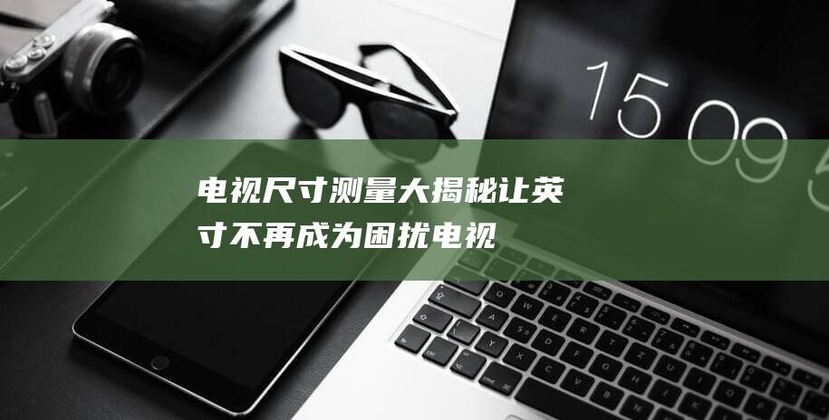 电视尺寸大揭秘让不再成为困扰电视