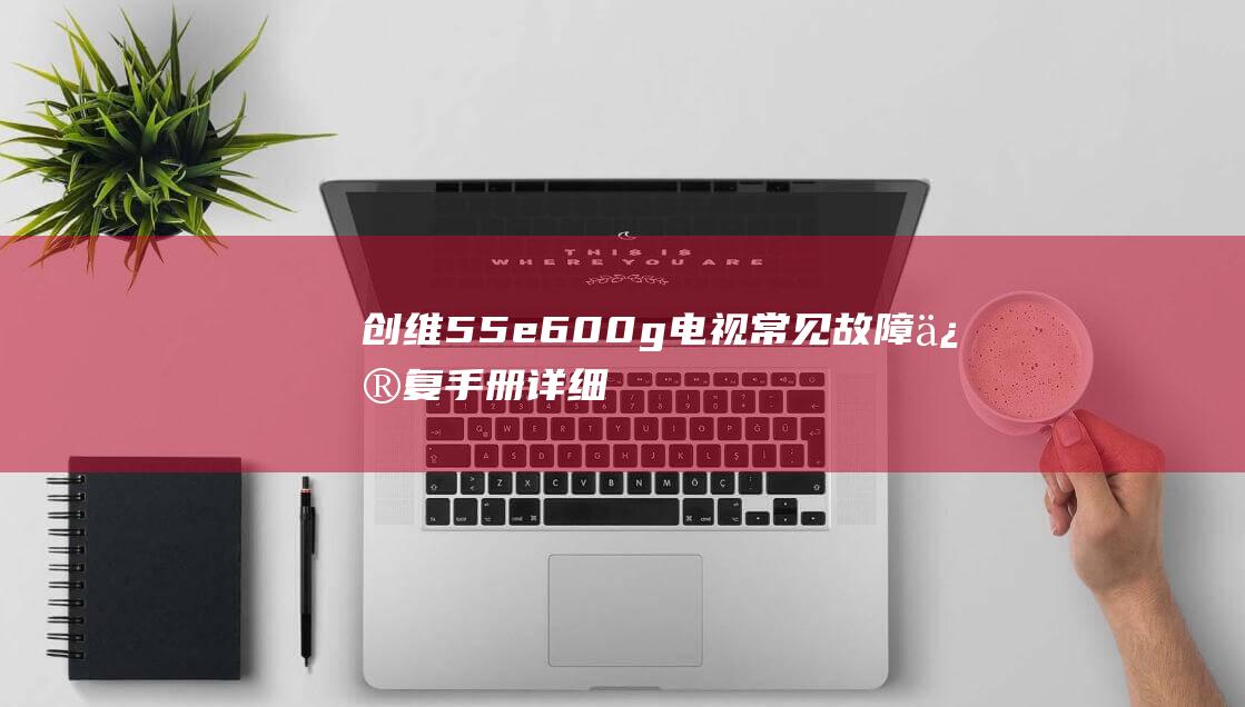 创维55e600g电视常见故障修复手册：详细解决方法 (创维55e6000参数)