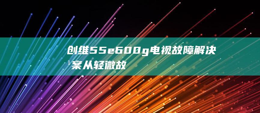 创维55e600g电视故障解决方案：从轻微故障到严重问题 (创维55e6000参数)