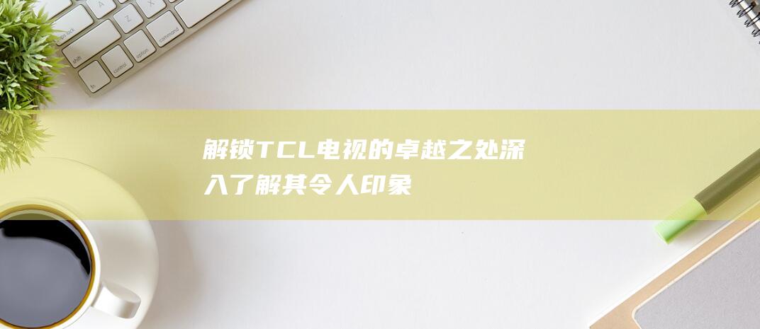 解锁 TCL 电视的卓越之处：深入了解其令人印象深刻的优点 (tcl怎么解锁)