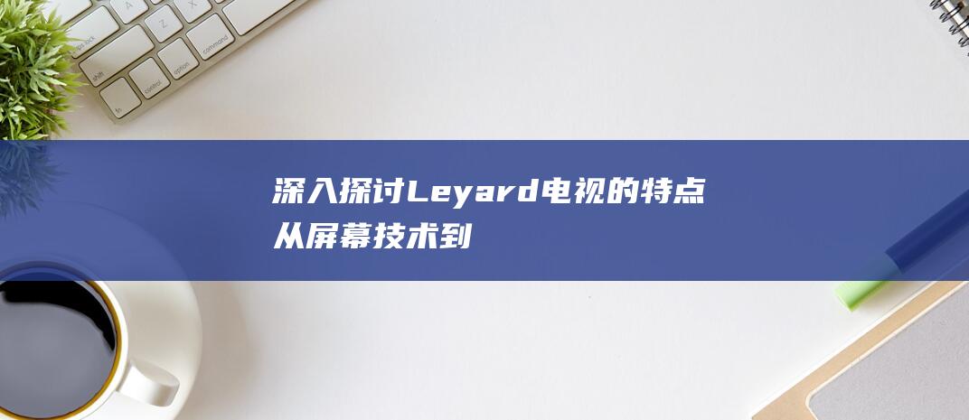 深入探讨Leyard 电视的特点：从屏幕技术到智能连接 (深入探讨了青少年网络素养加强和网络环境治理等议题)