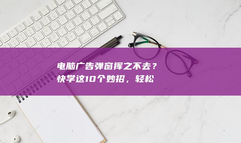 电脑广告弹窗挥之不去？快学这10个妙招，轻松解决 (电脑广告弹窗怎么彻底解决)