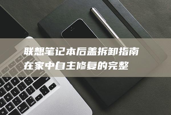 联想笔记本后盖拆卸指南：在家中自主修复的完整步骤 (联想笔记本后盖拆卸图解法)