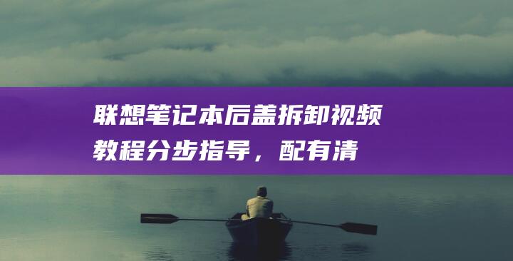 联想笔记本后盖拆卸视频教程：分步指导，配有清晰的视觉效果 (联想笔记本后盖怎么打开)