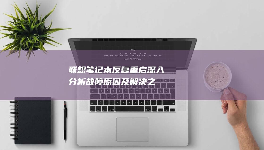 联想笔记本反复重启：深入分析故障原因及解决之道 (联想笔记本反应慢怎么解决)