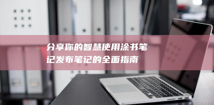 分享你的智慧：使用涂书笔记发布笔记的全面指南 (分享你的分享)