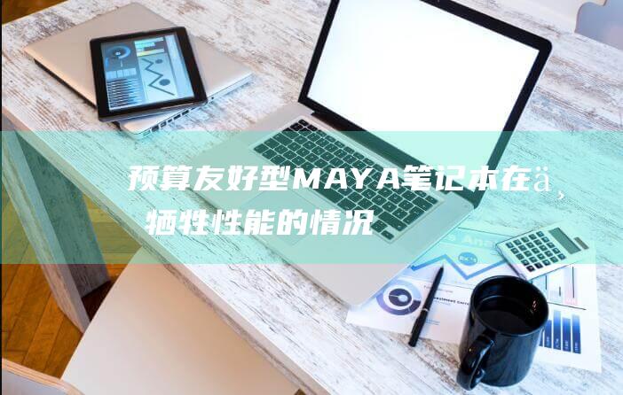 预算友好型 MAYA 笔记本：在不牺牲性能的情况下省钱