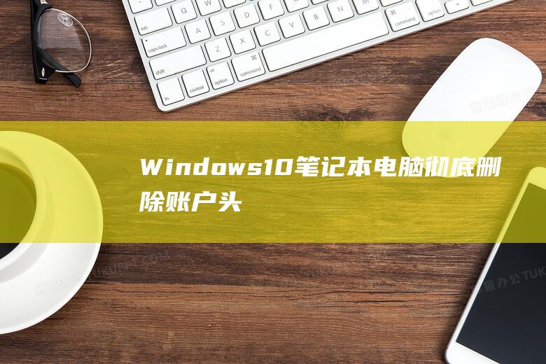 Windows 10 笔记本电脑：彻底删除账户头像记录的详细指南 (windows10)