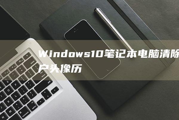 Windows 10 笔记本电脑：清除账户头像历史记录的全面教程 (windows)