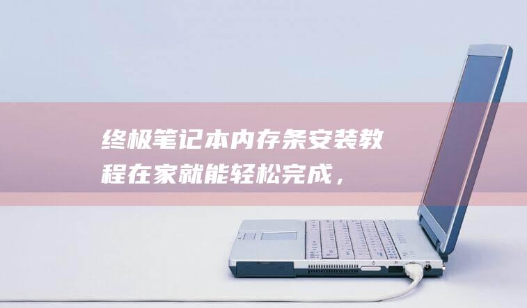 终极笔记本内存条安装教程：在家就能轻松完成，省时又省钱 (终极笔记本内存多少)