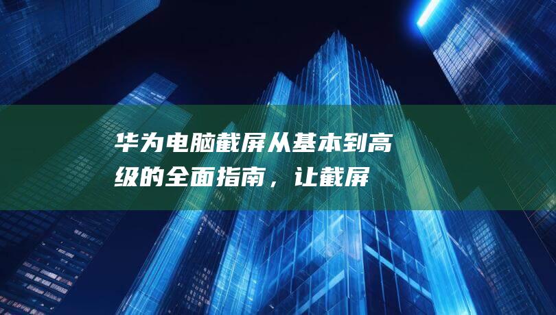 华为电脑截屏：从基本到高级的全面指南，让截屏更轻松 (华为电脑截屏快捷键ctrl+alt+)