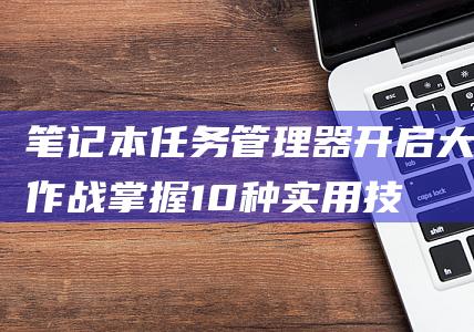 笔记本任务管理器开启大作战：掌握10种实用技巧 (笔记本任务管理器快捷键ctrl+alt+)