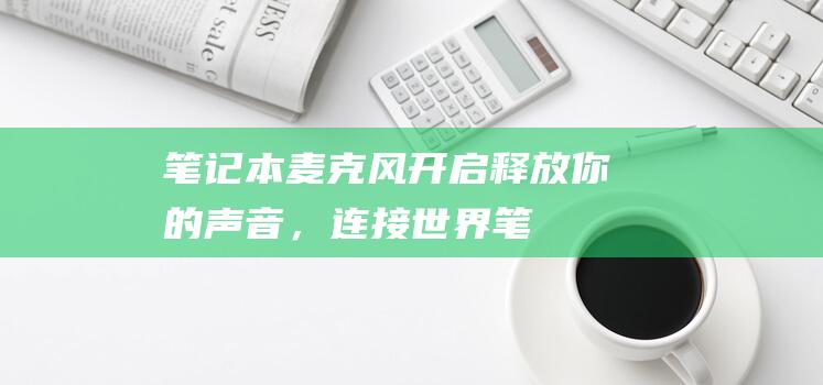 笔记本麦克风开启：释放你的声音，连接世界 (笔记本麦克风开了但是说话没声音)