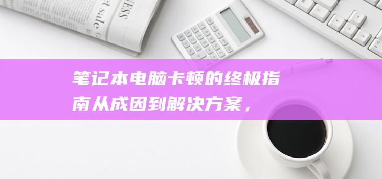 笔记本电脑卡顿的终极指南：从成因到解决方案，一网打尽 (笔记本电脑卡顿反应慢怎么处理)