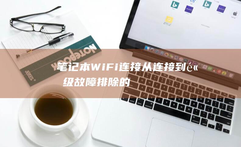 笔记本 Wi-Fi 连接：从连接到高级故障排除的深入教程 (笔记本windows10)