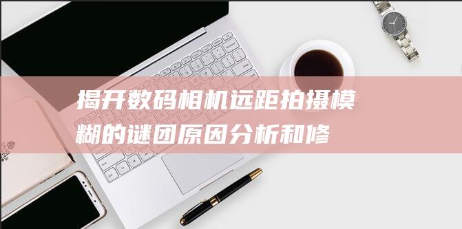 揭开数码相机远距拍摄模糊的谜团原因分析和修