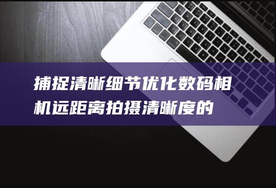 捕捉清晰细节优化数码相机远距离拍摄清晰度的