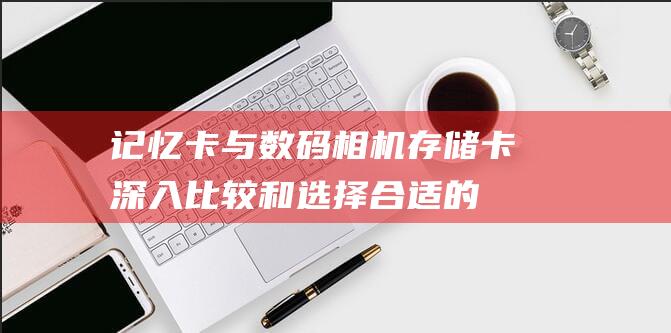 记忆卡与数码相机存储卡：深入比较和选择合适的存储解决方案 (记忆卡与数码卡哪个好)