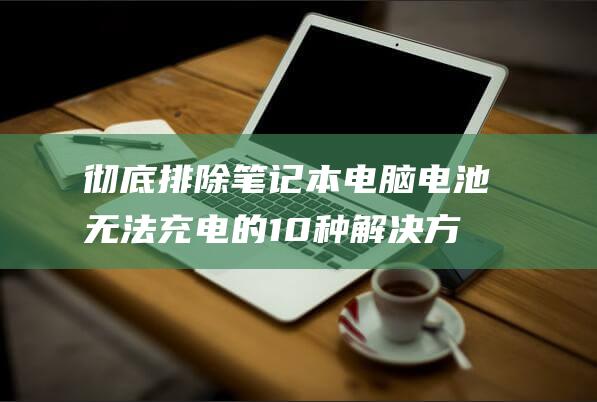 彻底排除笔记本电脑电池无法充电的 10 种解决方案 (彻底排除笔记的软件)