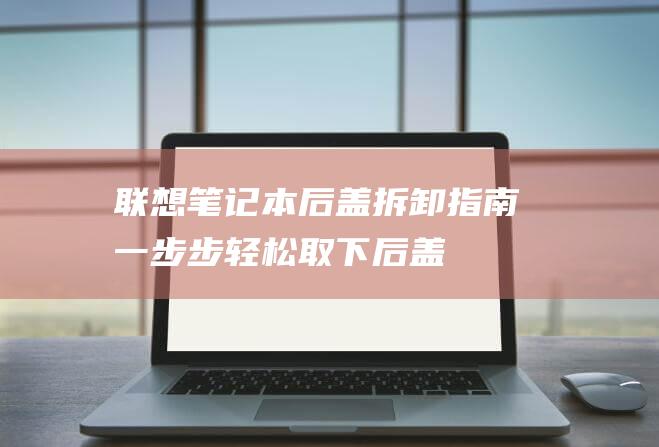 联想笔记本后盖拆卸指南：一步步轻松取下后盖 (联想笔记本后盖怎么打开)