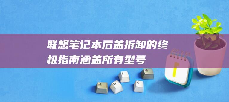 联想笔记本后盖拆卸的终极指南：涵盖所有型号 (联想笔记本后盖拆卸图解法)