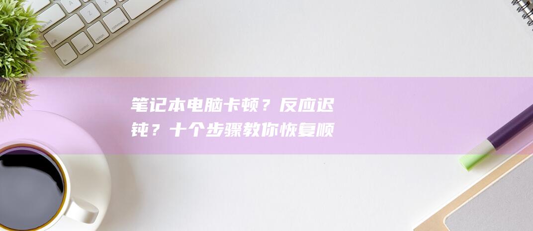 笔记本电脑卡顿？反应迟钝？十个步骤教你恢复顺畅！ (笔记本电脑卡顿反应慢怎么处理)