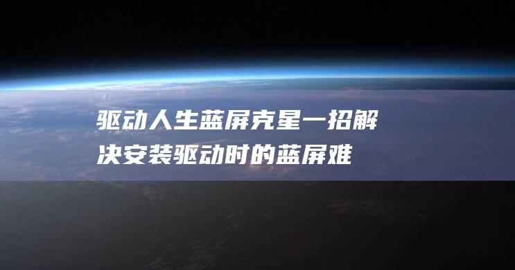 驱动人生蓝屏克星：一招解决安装驱动时的蓝屏难题 (驱动人生蓝屏怎么解决)