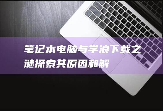 笔记本电脑与学浪：下载之谜——探索其原因和解决办法 (笔记本电脑与平板电脑区别)