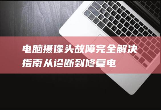 电脑摄像头故障完全解决指南：从诊断到修复 (电脑摄像头故障处理方法)