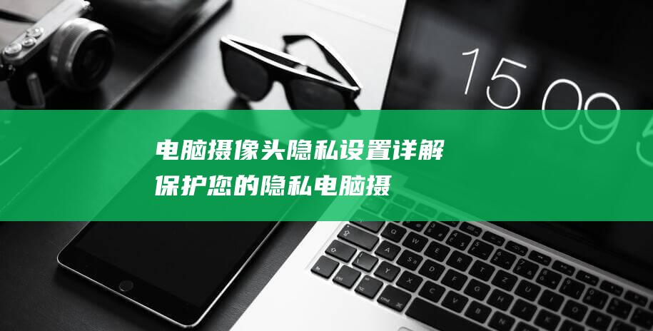 电脑摄像头隐私设置详解保护您的隐私电脑摄