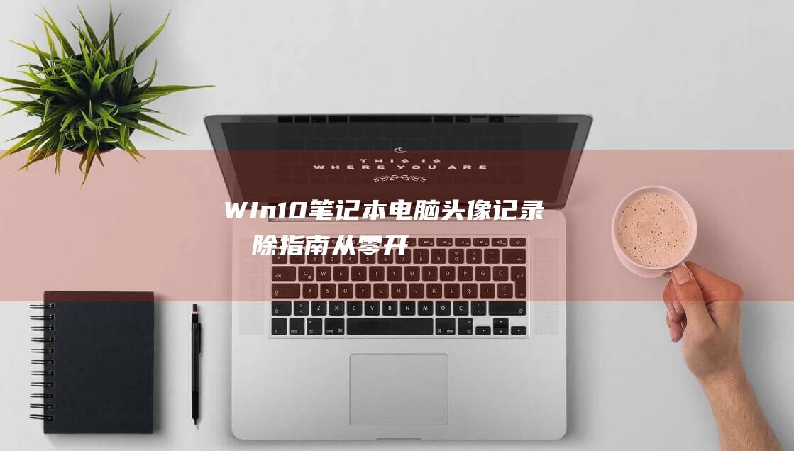 Win10 笔记本电脑头像记录删除指南：从零开始的详细教程 (win10笔记本合上盖子不休眠怎么设置)