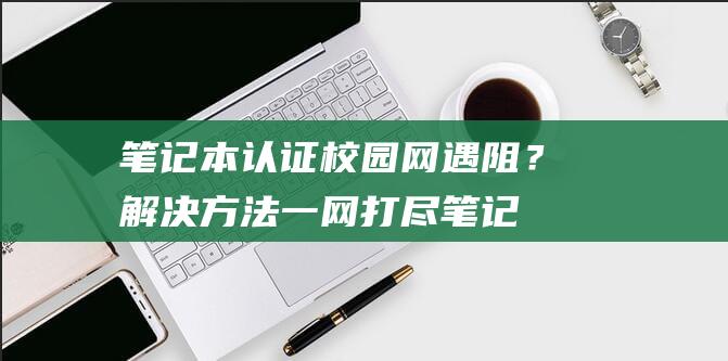 笔记本认证校园网遇阻？解决方法一网打尽笔记