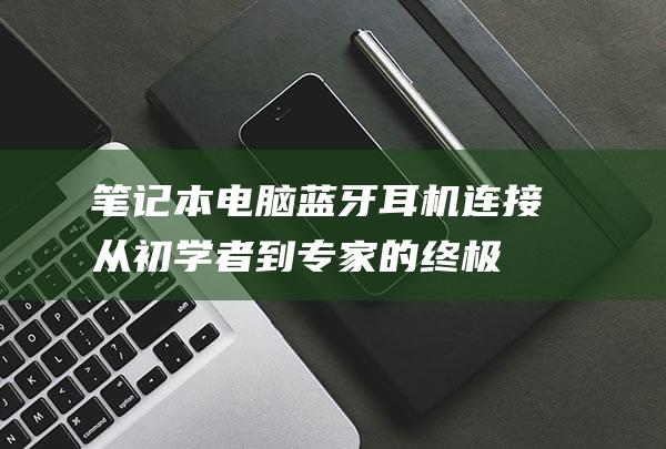 笔记本电脑蓝牙耳机连接：从初学者到专家的终极指南 (笔记本电脑蓝牙搜索不到设备怎么办)