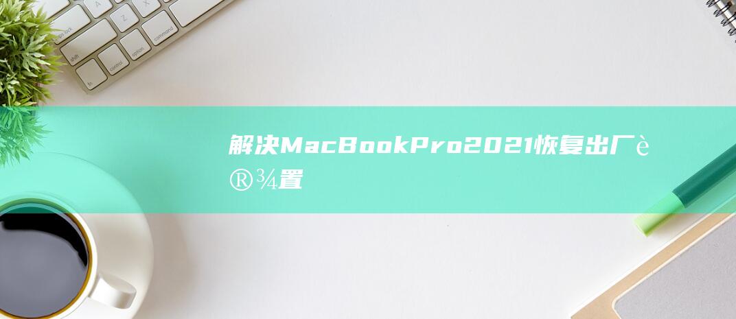 解决 MacBook Pro 2021 恢复出厂设置问题的终极故障排除 (解决macbookpro蓝牙不可用)