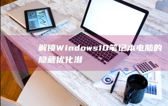 解锁 Windows 10 笔记本电脑的隐藏优化潜力，实现流畅运行 (解锁windows10的密钥)