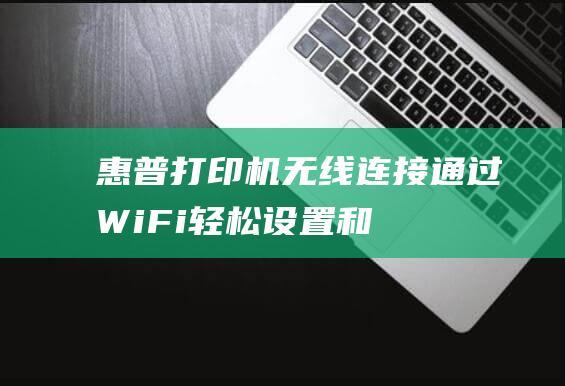 惠普打印机无线连接：通过Wi-Fi轻松设置和打印 (惠普打印机无法打印怎么解决)