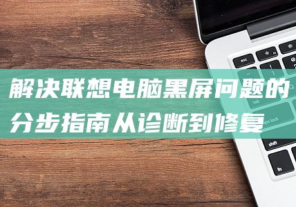 解决联想电脑黑屏问题的分步指南：从诊断到修复 (解决联想电脑wifi问题的方法)