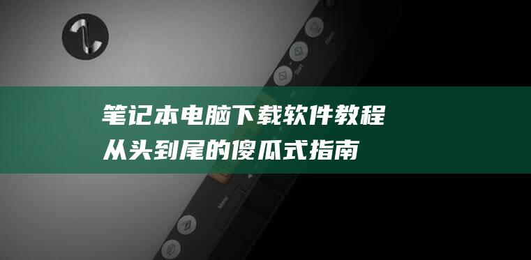 下载软件教程从头到尾的傻瓜式指南