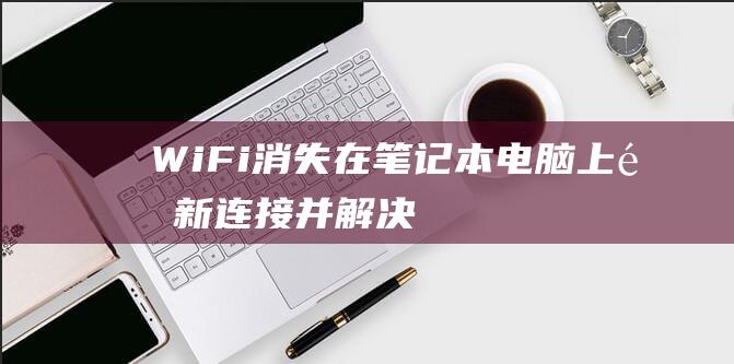 Wi-Fi 消失在笔记本电脑上：重新连接并解决连接问题的完整指南 (wifi消失是怎么回事)