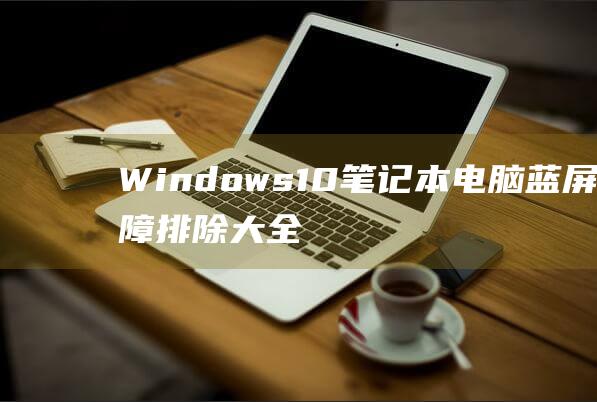 Windows 10 笔记本电脑蓝屏故障排除大全：深入探索原因和解决方案 (windows)