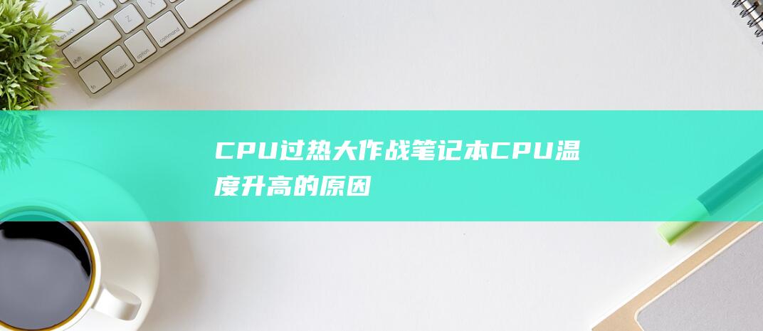 CPU 过热大作战：笔记本 CPU 温度升高的原因和解决办法 (cpu过热会导致什么)