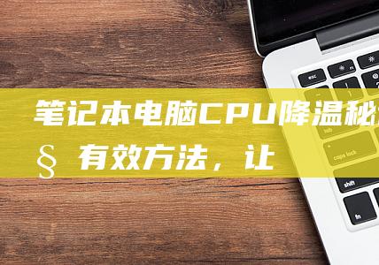 笔记本电脑 CPU 降温秘诀：10 种有效方法，让您的设备保持凉爽 (笔记本电脑c盘怎么清理到最干净)