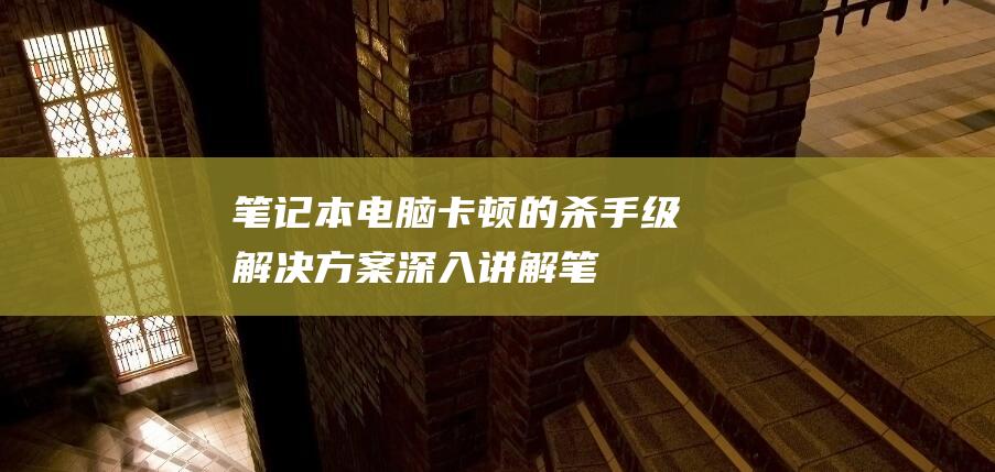 笔记本电脑卡顿的杀手级解决方案：深入讲解 (笔记本电脑卡顿反应慢怎么处理)