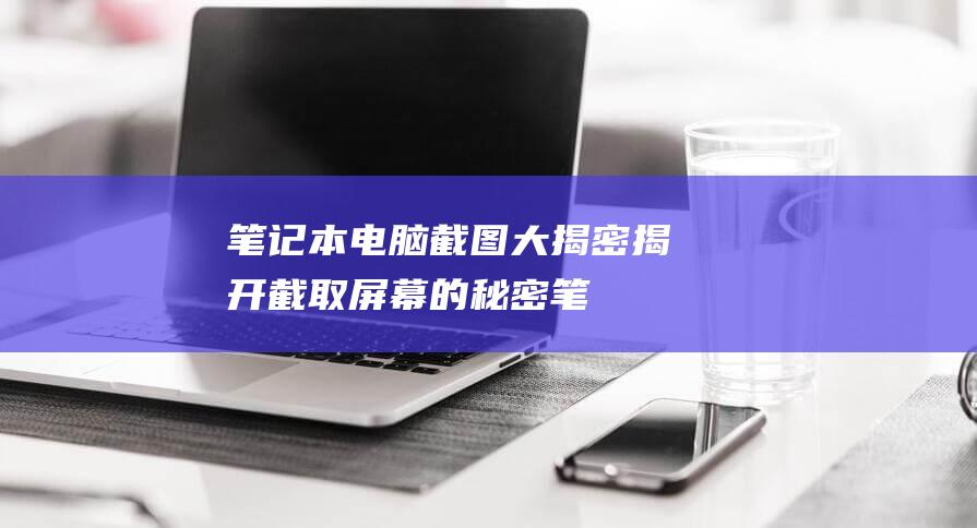 笔记本电脑截图大揭密：揭开截取屏幕的秘密 (笔记本电脑截图快捷键ctrl加什么)