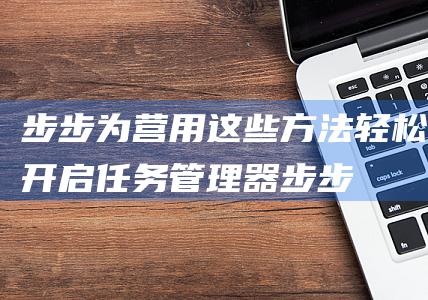 步步为营用这些方法轻松开启任务管理器步步