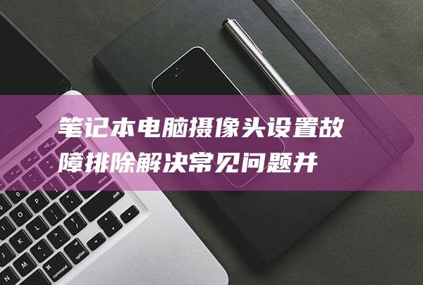 笔记本电脑摄像头设置故障排除解决常见问题并