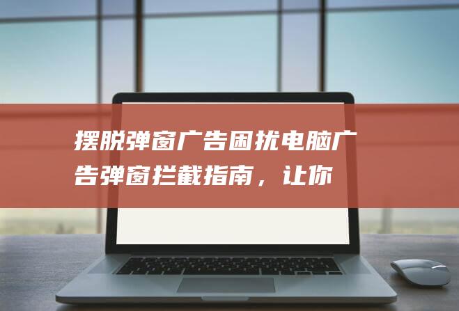 摆脱弹窗广告困扰：电脑广告弹窗拦截指南，让你的浏览体验更顺畅 (摆脱弹窗广告怎么关闭)