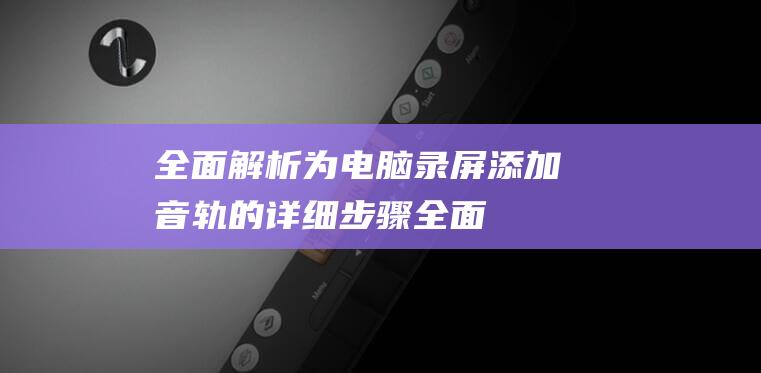 全面解析为电脑录屏添加音轨的详细步骤全面